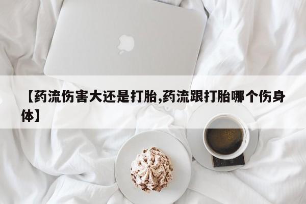 最便宜的打胎药的私人微信【药流伤害大还是打胎,药流跟打胎哪个伤身体】