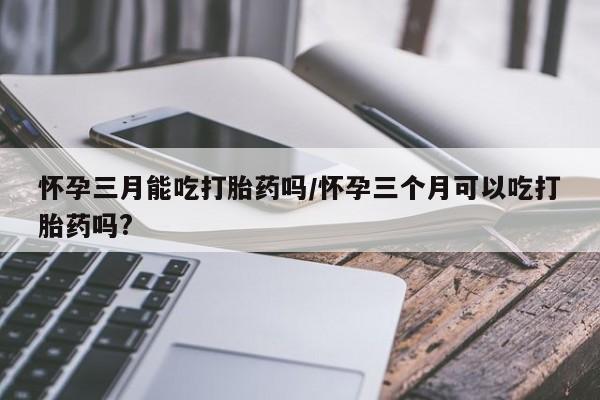 最便宜的打胎药的私人微信怀孕三月能吃打胎药吗/怀孕三个月可以吃打胎药吗?