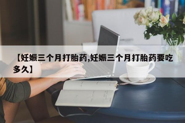 最便宜的打胎药的私人微信【妊娠三个月打胎药,妊娠三个月打胎药要吃多久】