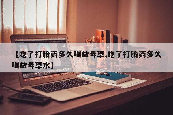 最便宜的打胎药的私人微信【吃了打胎药多久喝益母草,吃了打胎药多久喝益母草水】