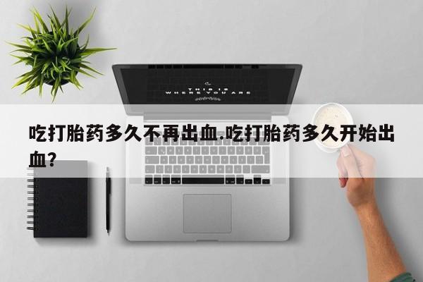 最便宜的打胎药的私人微信吃打胎药多久不再出血.吃打胎药多久开始出血？
