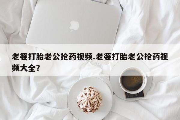 最便宜的打胎药的私人微信老婆打胎老公抢药视频.老婆打胎老公抢药视频大全？