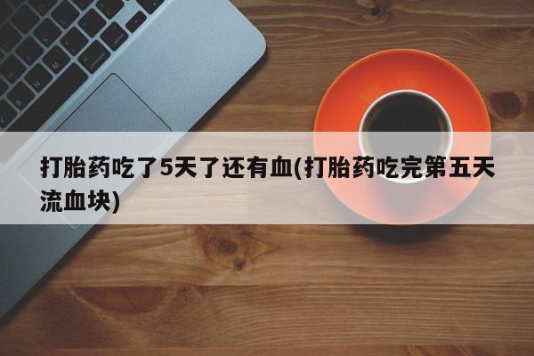 最便宜的打胎药的私人微信打胎药吃了5天了还有血(打胎药吃完第五天流血块)