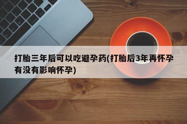 最便宜的打胎药的私人微信打胎三年后可以吃避孕药(打胎后3年再怀孕有没有影响怀孕)