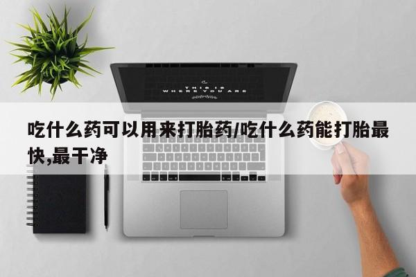 最便宜的打胎药的私人微信吃什么药可以用来打胎药/吃什么药能打胎最快,最干净
