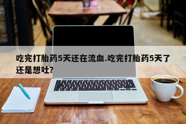 最便宜的打胎药的私人微信吃完打胎药5天还在流血.吃完打胎药5天了还是想吐？