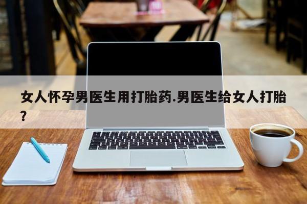 最便宜的打胎药的私人微信女人怀孕男医生用打胎药.男医生给女人打胎？