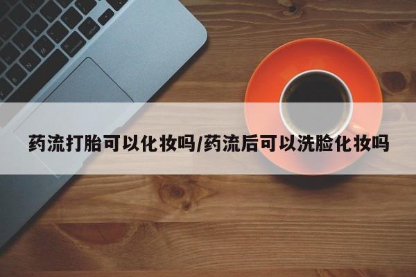 最便宜的打胎药的私人微信药流打胎可以化妆吗/药流后可以洗脸化妆吗