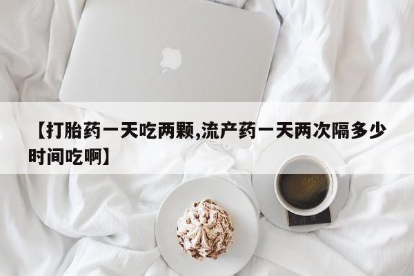 最便宜的打胎药的私人微信【打胎药一天吃两颗,流产药一天两次隔多少时间吃啊】