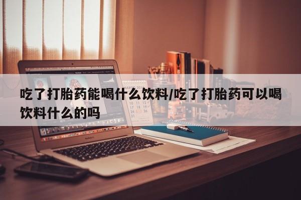 最便宜的打胎药的私人微信吃了打胎药能喝什么饮料/吃了打胎药可以喝饮料什么的吗
