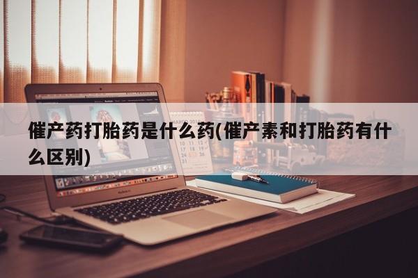 最便宜的打胎药的私人微信催产药打胎药是什么药(催产素和打胎药有什么区别)