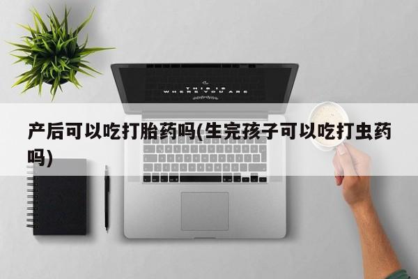 最便宜的打胎药的私人微信产后可以吃打胎药吗(生完孩子可以吃打虫药吗)