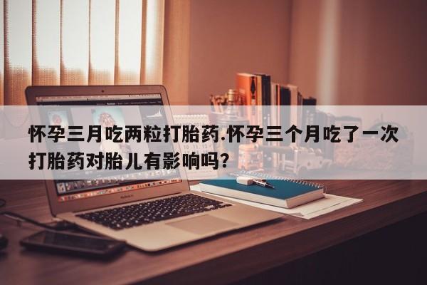 最便宜的打胎药的私人微信怀孕三月吃两粒打胎药.怀孕三个月吃了一次打胎药对胎儿有影响吗？