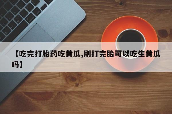 最便宜的打胎药的私人微信【吃完打胎药吃黄瓜,刚打完胎可以吃生黄瓜吗】