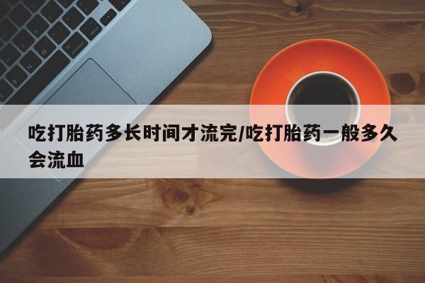 最便宜的打胎药的私人微信吃打胎药多长时间才流完/吃打胎药一般多久会流血