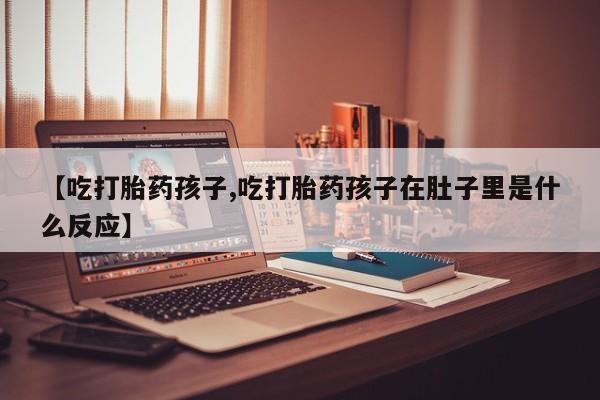 最便宜的打胎药的私人微信【吃打胎药孩子,吃打胎药孩子在肚子里是什么反应】