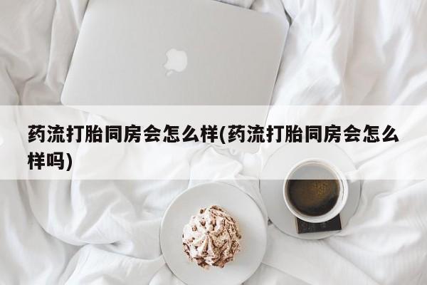 最便宜的打胎药的私人微信药流打胎同房会怎么样(药流打胎同房会怎么样吗)