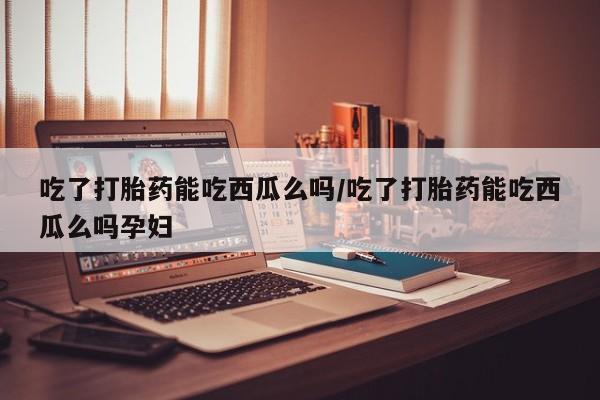 最便宜的打胎药的私人微信吃了打胎药能吃西瓜么吗/吃了打胎药能吃西瓜么吗孕妇