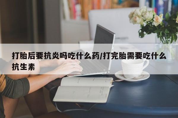 最便宜的打胎药的私人微信打胎后要抗炎吗吃什么药/打完胎需要吃什么抗生素