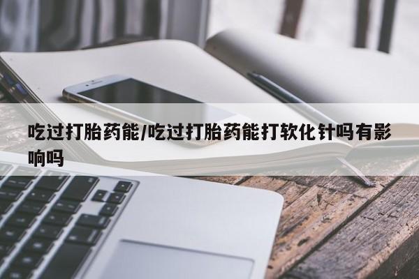 最便宜的打胎药的私人微信吃过打胎药能/吃过打胎药能打软化针吗有影响吗