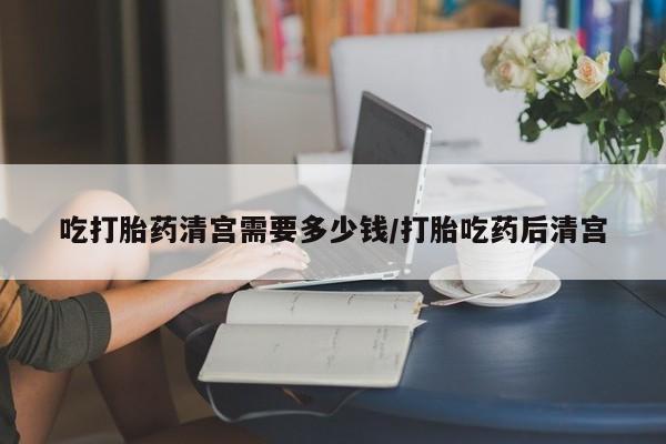 最便宜的打胎药的私人微信吃打胎药清宫需要多少钱/打胎吃药后清宫