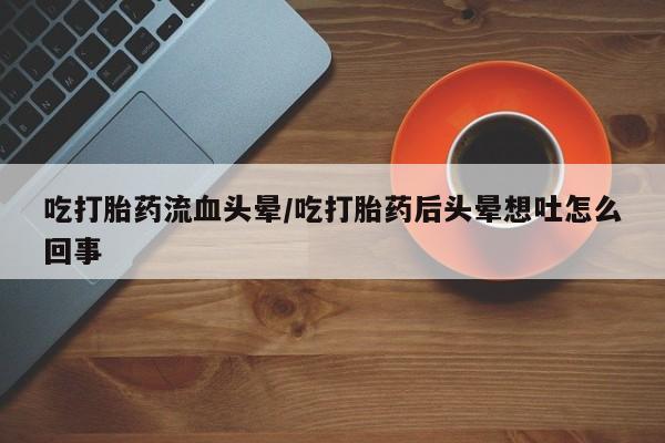 最便宜的打胎药的私人微信吃打胎药流血头晕/吃打胎药后头晕想吐怎么回事