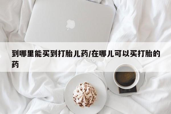 最便宜的打胎药的私人微信到哪里能买到打胎儿药/在哪儿可以买打胎的药