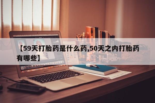 最便宜的打胎药的私人微信【59天打胎药是什么药,50天之内打胎药有哪些】