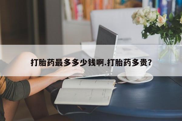 最便宜的打胎药的私人微信打胎药最多多少钱啊.打胎药多贵？