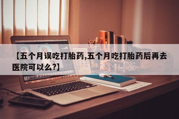 最便宜的打胎药的私人微信【五个月误吃打胎药,五个月吃打胎药后再去医院可以么?】