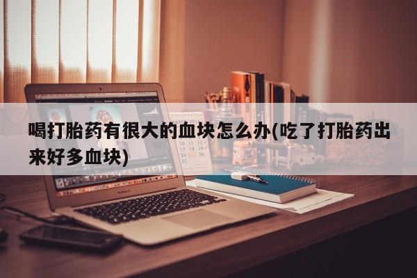 最便宜的打胎药的私人微信喝打胎药有很大的血块怎么办(吃了打胎药出来好多血块)