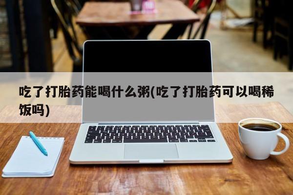 最便宜的打胎药的私人微信吃了打胎药能喝什么粥(吃了打胎药可以喝稀饭吗)