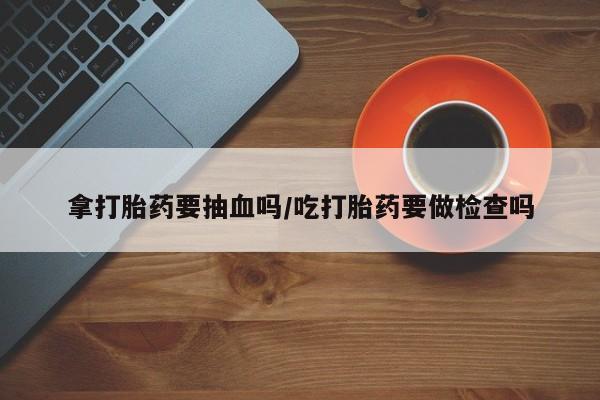 最便宜的打胎药的私人微信拿打胎药要抽血吗/吃打胎药要做检查吗