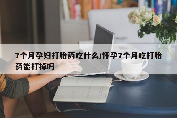 最便宜的打胎药的私人微信7个月孕妇打胎药吃什么/怀孕7个月吃打胎药能打掉吗