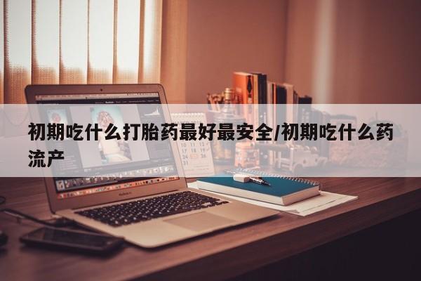 最便宜的打胎药的私人微信初期吃什么打胎药最好最安全/初期吃什么药流产