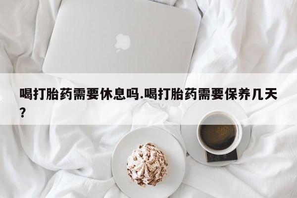 最便宜的打胎药的私人微信喝打胎药需要休息吗.喝打胎药需要保养几天？