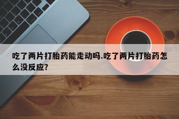 最便宜的打胎药的私人微信吃了两片打胎药能走动吗.吃了两片打胎药怎么没反应？