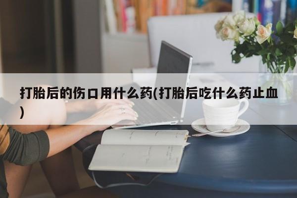 最便宜的打胎药的私人微信打胎后的伤口用什么药(打胎后吃什么药止血)