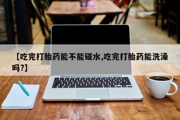 最便宜的打胎药的私人微信【吃完打胎药能不能碰水,吃完打胎药能洗澡吗?】