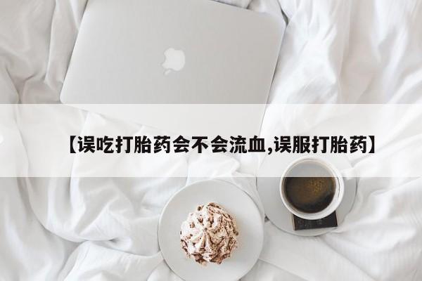 最便宜的打胎药的私人微信【误吃打胎药会不会流血,误服打胎药】
