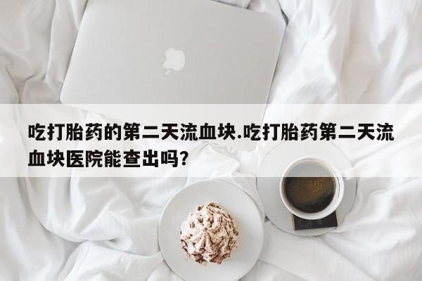 最便宜的打胎药的私人微信吃打胎药的第二天流血块.吃打胎药第二天流血块医院能查出吗？
