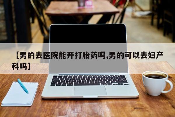 最便宜的打胎药的私人微信【男的去医院能开打胎药吗,男的可以去妇产科吗】