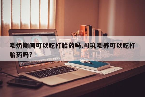 最便宜的打胎药的私人微信喂奶期间可以吃打胎药吗.母乳喂养可以吃打胎药吗？
