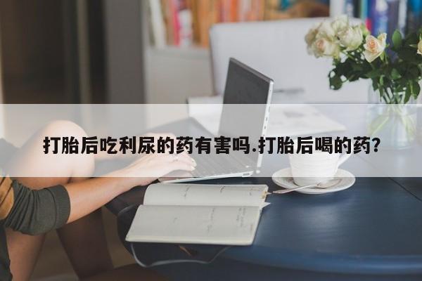 最便宜的打胎药的私人微信打胎后吃利尿的药有害吗.打胎后喝的药？