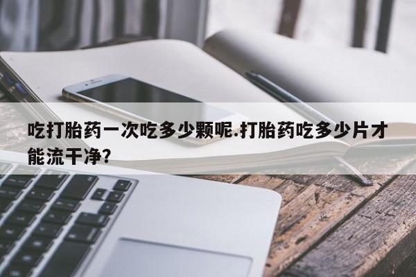 最便宜的打胎药的私人微信吃打胎药一次吃多少颗呢.打胎药吃多少片才能流干净？