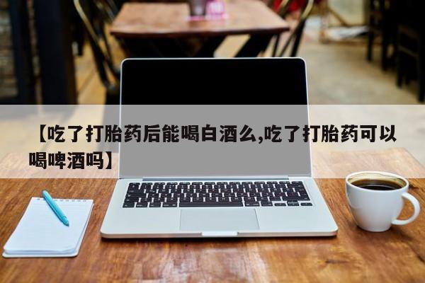 最便宜的打胎药的私人微信【吃了打胎药后能喝白酒么,吃了打胎药可以喝啤酒吗】