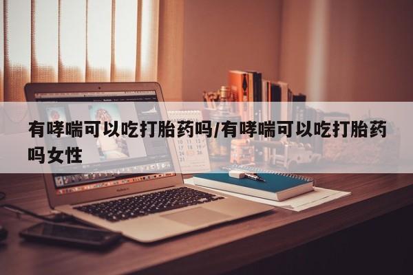 最便宜的打胎药的私人微信有哮喘可以吃打胎药吗/有哮喘可以吃打胎药吗女性