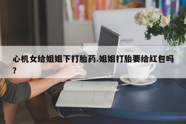 最便宜的打胎药的私人微信心机女给姐姐下打胎药.姐姐打胎要给红包吗？