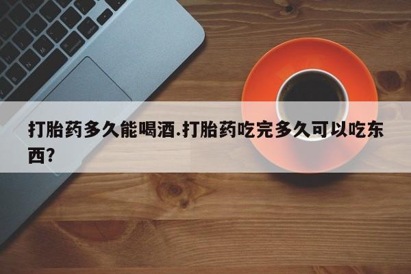 最便宜的打胎药的私人微信打胎药多久能喝酒.打胎药吃完多久可以吃东西？