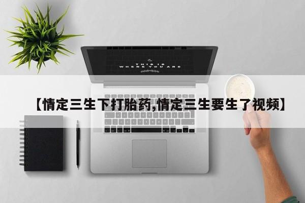 最便宜的打胎药的私人微信【情定三生下打胎药,情定三生要生了视频】